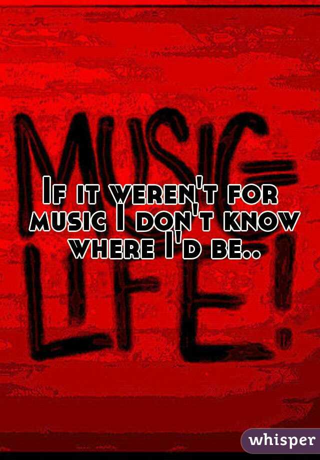 If it weren't for music I don't know where I'd be..