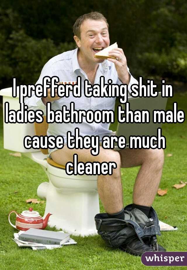 I prefferd taking shit in ladies bathroom than male cause they are much cleaner  