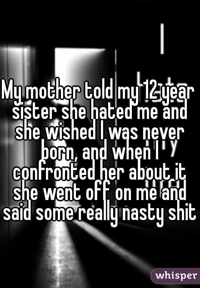 My mother told my 12 year sister she hated me and she wished I was never born, and when I confronted her about it she went off on me and said some really nasty shit 