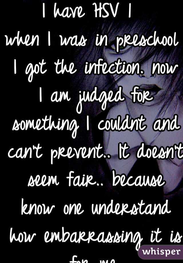 I have HSV 1 
when I was in preschool I got the infection. now I am judged for something I couldnt and can't prevent.. It doesn't seem fair.. because know one understand how embarrassing it is for me.