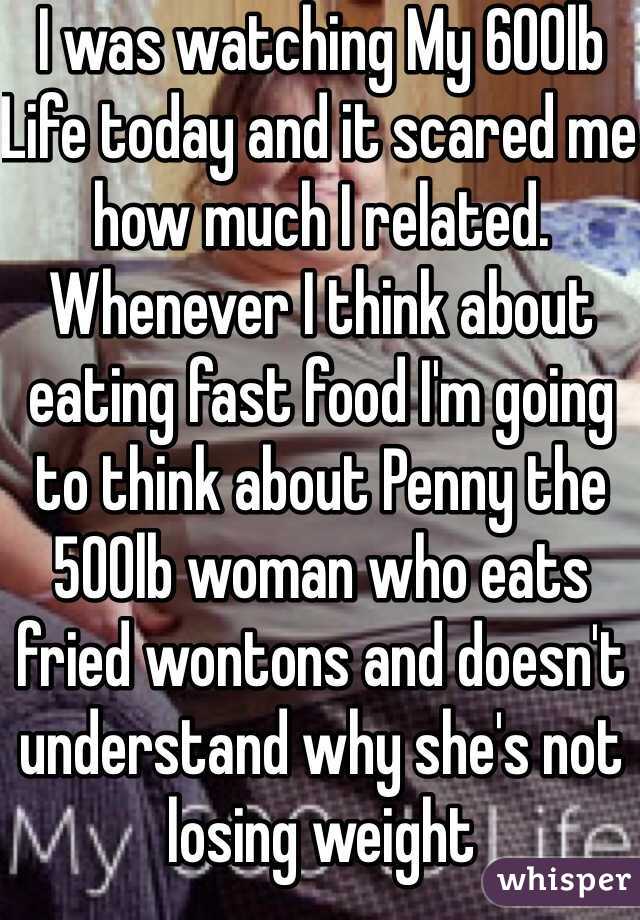 I was watching My 600lb Life today and it scared me how much I related. Whenever I think about eating fast food I'm going to think about Penny the 500lb woman who eats fried wontons and doesn't understand why she's not losing weight