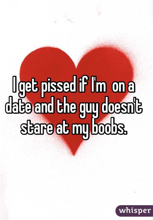 I get pissed if I'm  on a date and the guy doesn't stare at my boobs. 
