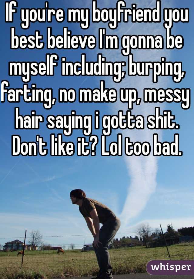 If you're my boyfriend you best believe I'm gonna be myself including; burping, farting, no make up, messy hair saying i gotta shit. Don't like it? Lol too bad. 