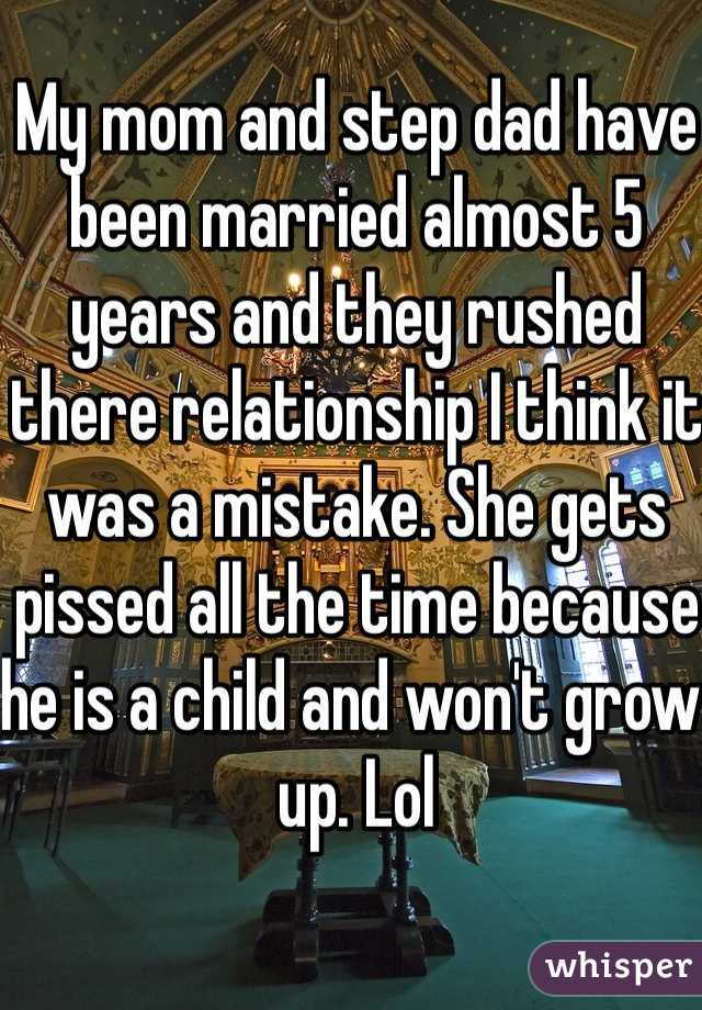 My mom and step dad have been married almost 5 years and they rushed there relationship I think it was a mistake. She gets pissed all the time because he is a child and won't grow up. Lol