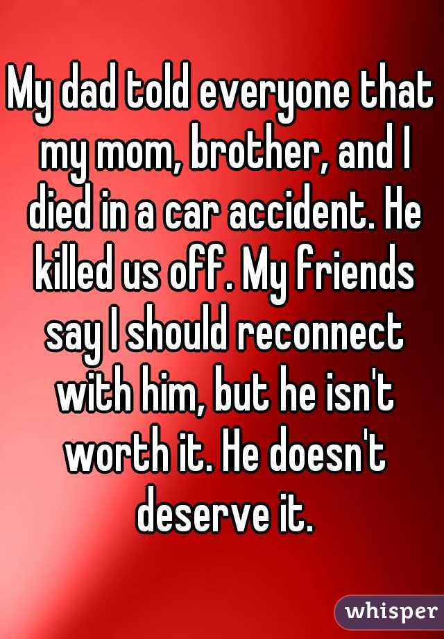 My dad told everyone that my mom, brother, and I died in a car accident. He killed us off. My friends say I should reconnect with him, but he isn't worth it. He doesn't deserve it.