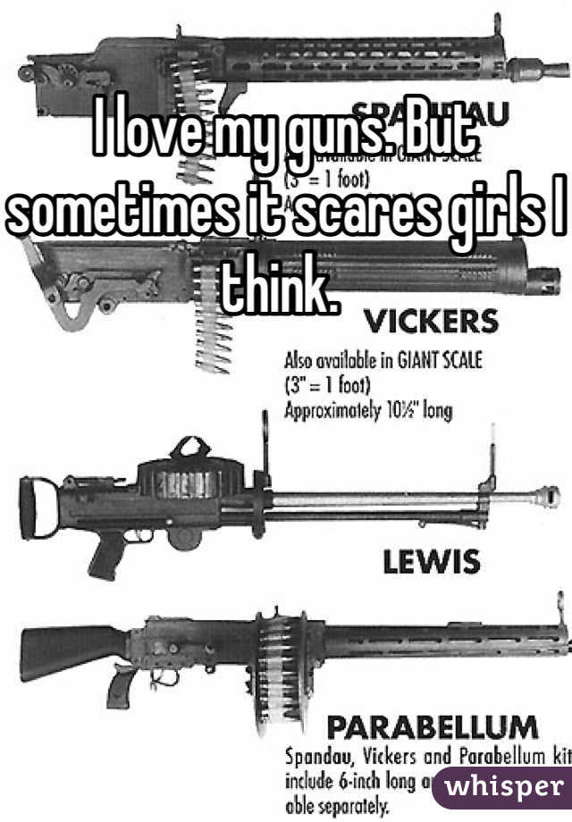 I love my guns. But sometimes it scares girls I think. 