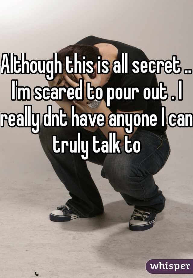 Although this is all secret .. I'm scared to pour out . I really dnt have anyone I can truly talk to