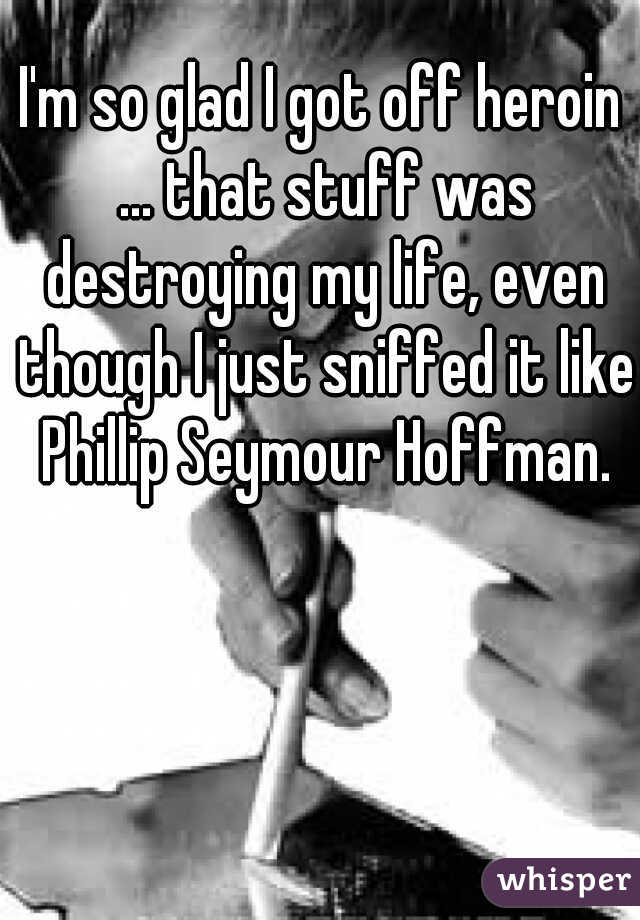 I'm so glad I got off heroin ... that stuff was destroying my life, even though I just sniffed it like Phillip Seymour Hoffman.