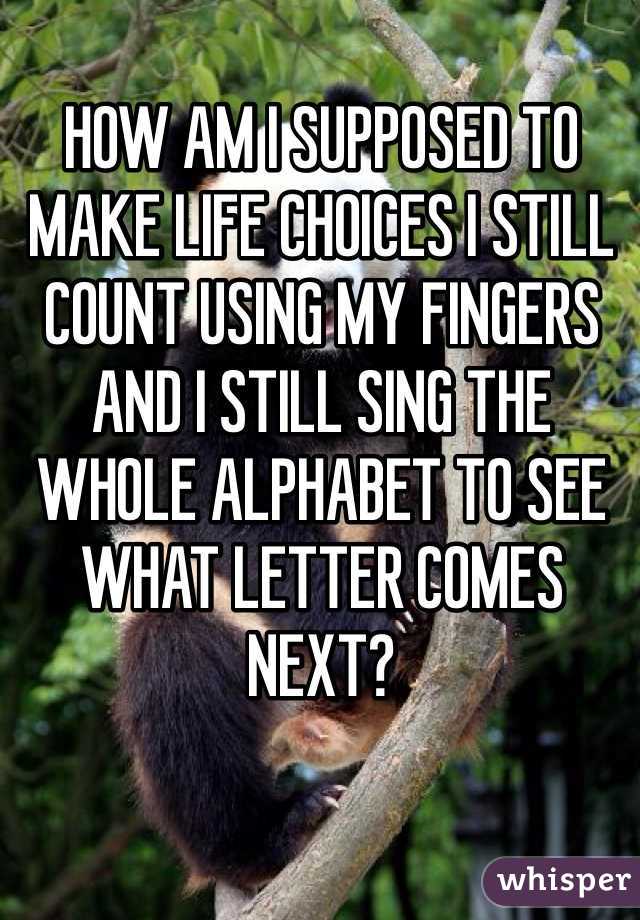 HOW AM I SUPPOSED TO MAKE LIFE CHOICES I STILL COUNT USING MY FINGERS AND I STILL SING THE WHOLE ALPHABET TO SEE WHAT LETTER COMES NEXT?