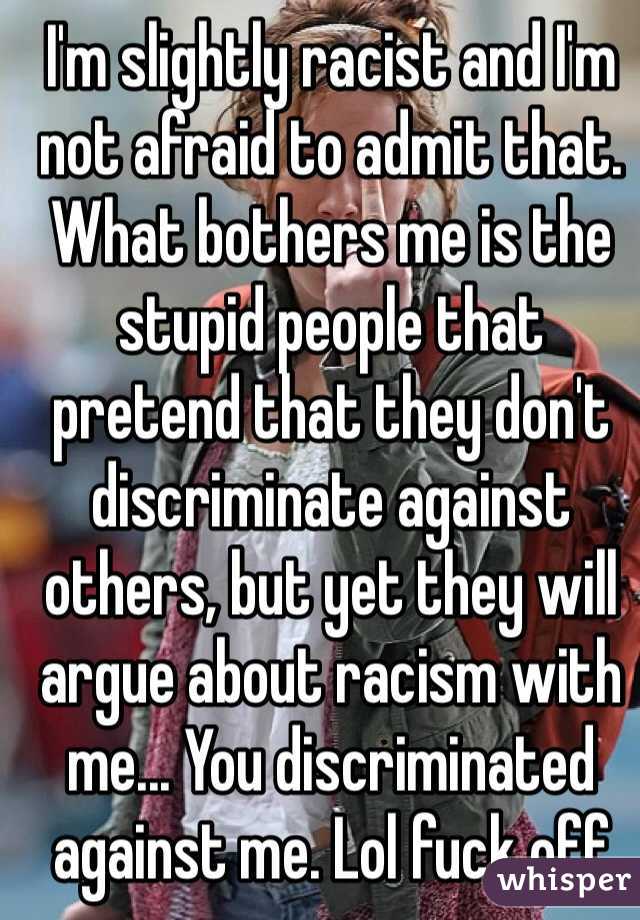 I'm slightly racist and I'm not afraid to admit that. What bothers me is the stupid people that pretend that they don't discriminate against others, but yet they will argue about racism with me... You discriminated against me. Lol fuck off