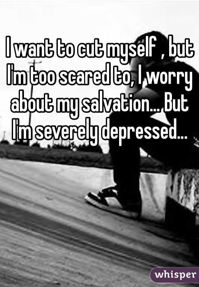 I want to cut myself , but I'm too scared to, I worry about my salvation... But I'm severely depressed...