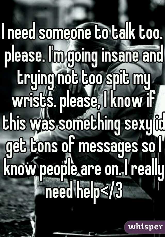 I need someone to talk too. please. I'm going insane and trying not too spit my wrists. please, I know if this was something sexy id get tons of messages so I know people are on. I really need help</3