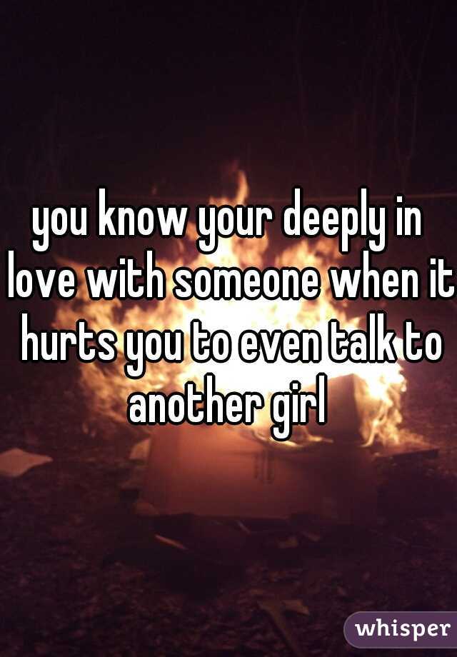 you know your deeply in love with someone when it hurts you to even talk to another girl 