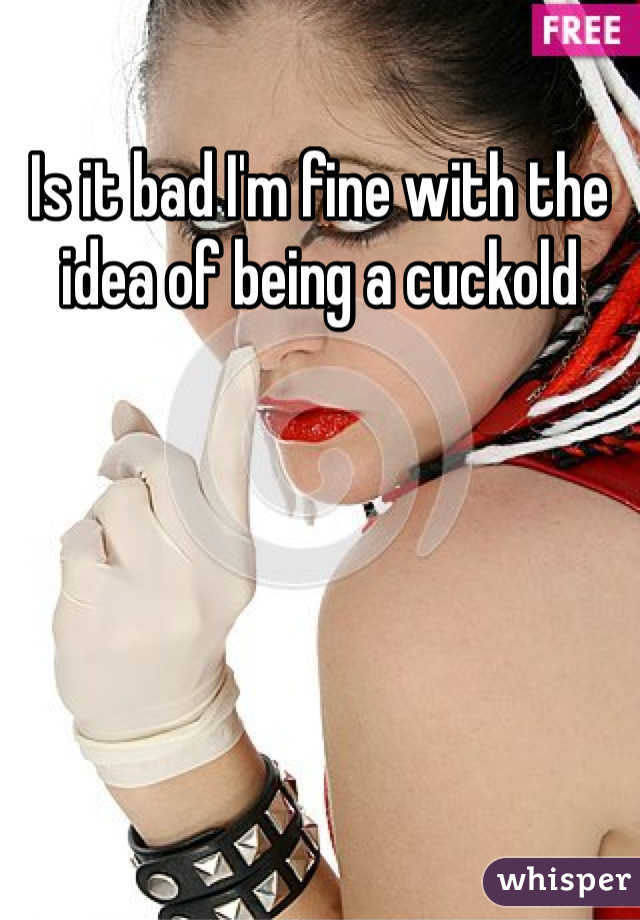 Is it bad I'm fine with the idea of being a cuckold