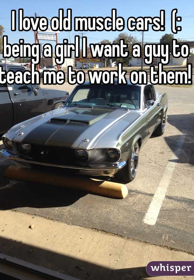 I love old muscle cars!  (: being a girl I want a guy to teach me to work on them! 