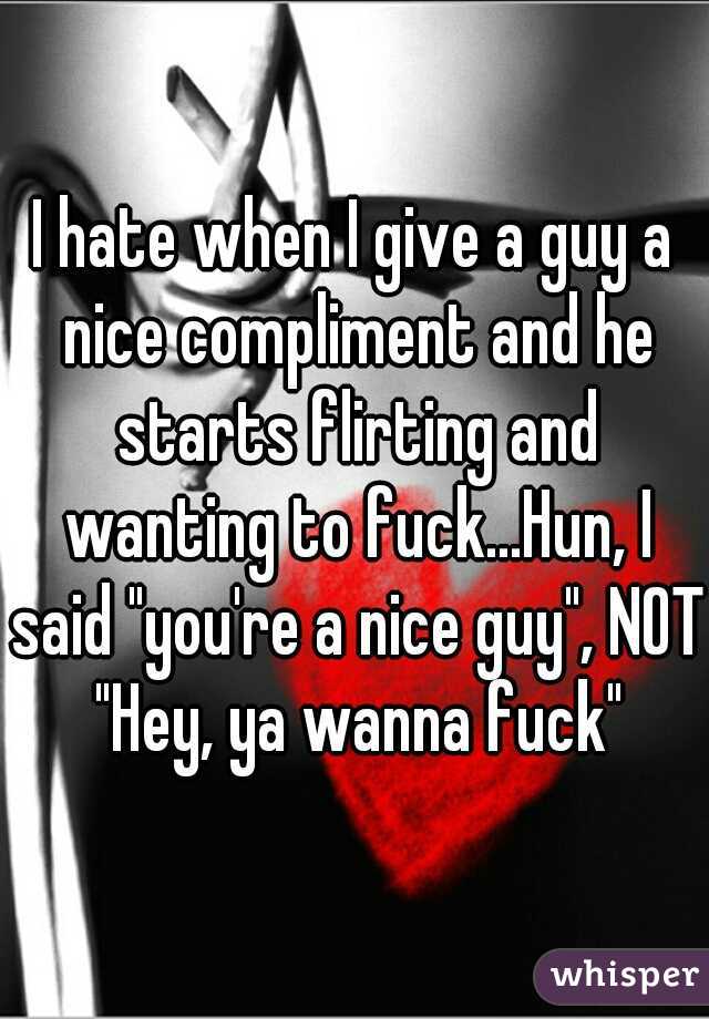 I hate when I give a guy a nice compliment and he starts flirting and wanting to fuck...Hun, I said "you're a nice guy", NOT "Hey, ya wanna fuck"