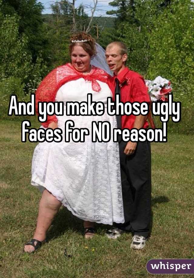 And you make those ugly faces for NO reason! 