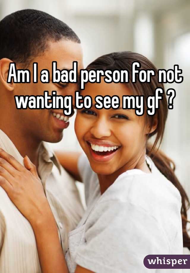 Am I a bad person for not wanting to see my gf ?
