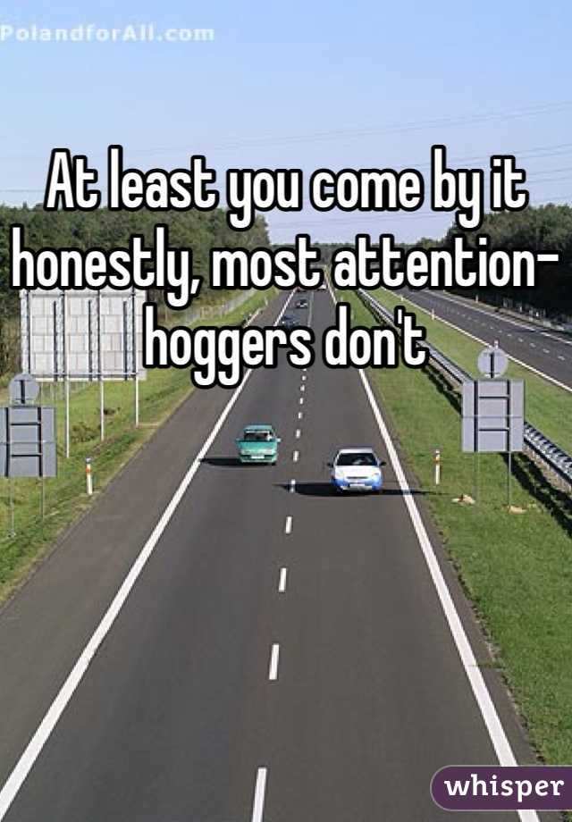 At least you come by it honestly, most attention-hoggers don't 