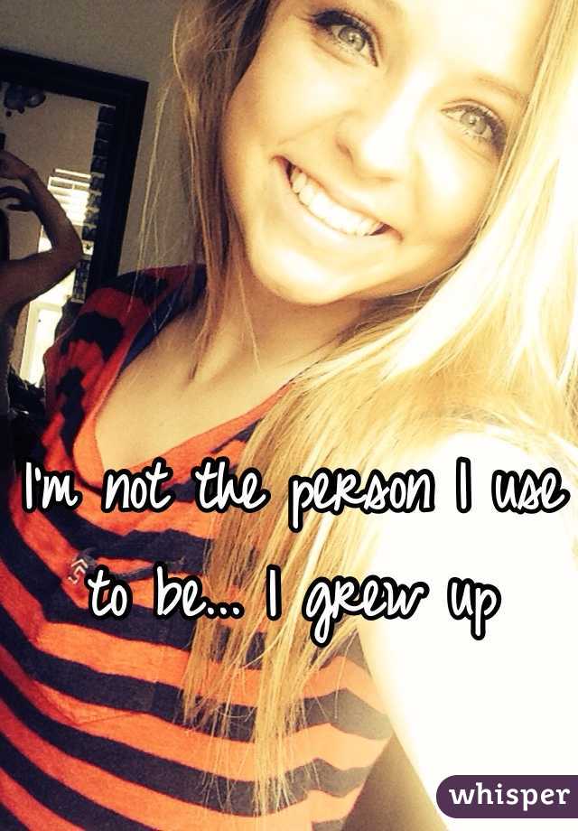 I'm not the person I use to be... I grew up 