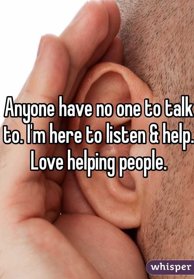 Anyone have no one to talk to. I'm here to listen & help. Love helping people. 