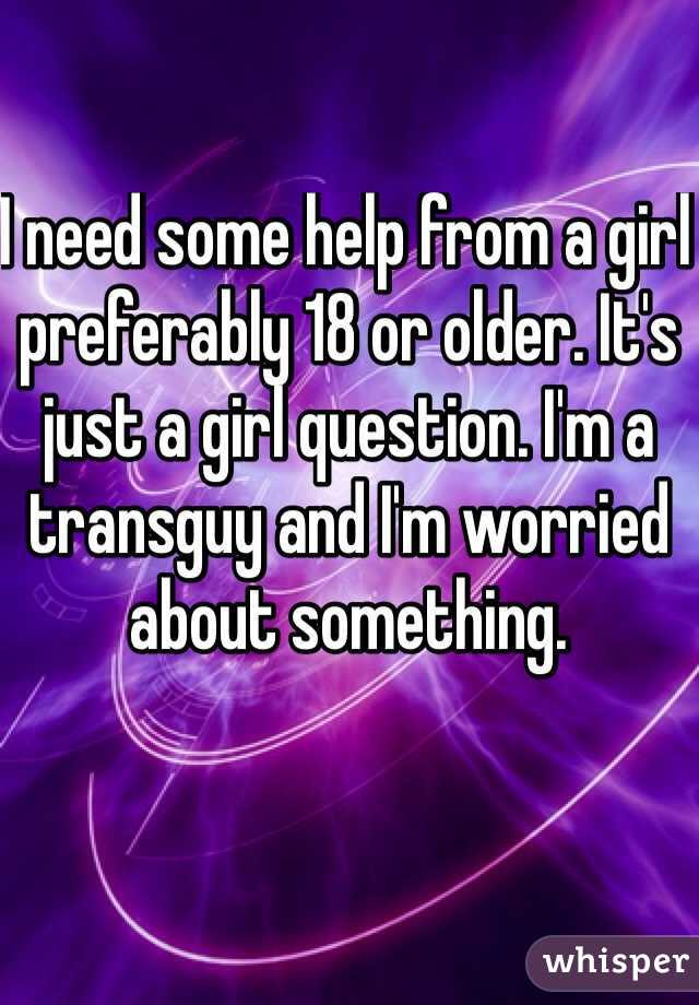 I need some help from a girl preferably 18 or older. It's just a girl question. I'm a transguy and I'm worried about something.