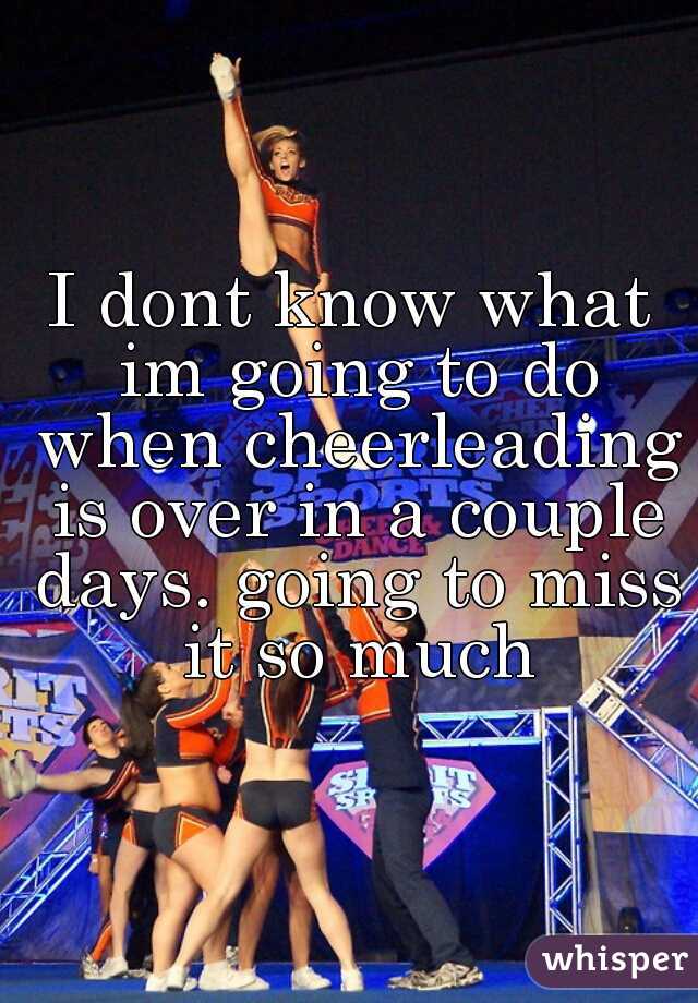 I dont know what im going to do when cheerleading is over in a couple days. going to miss it so much