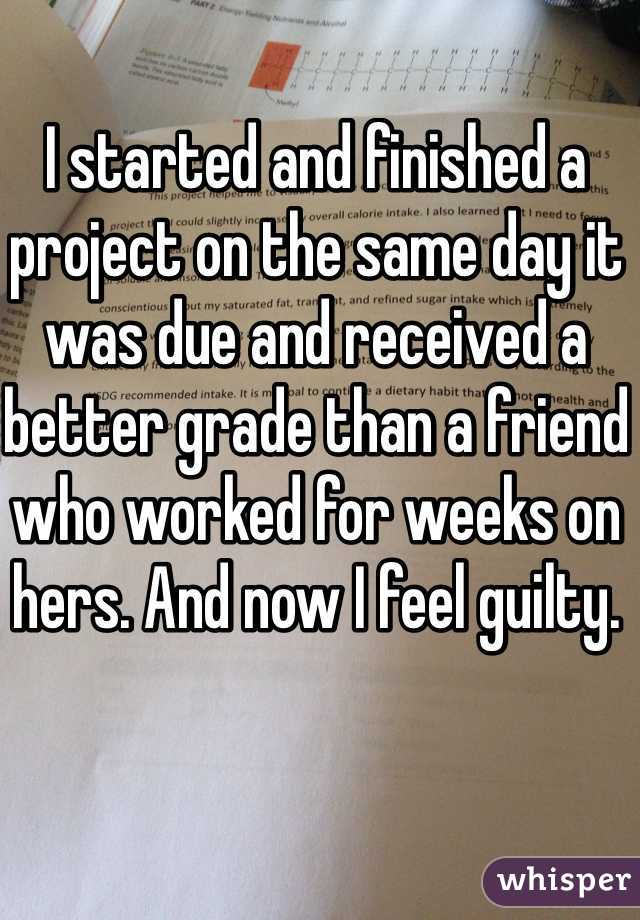 I started and finished a project on the same day it was due and received a better grade than a friend who worked for weeks on hers. And now I feel guilty. 