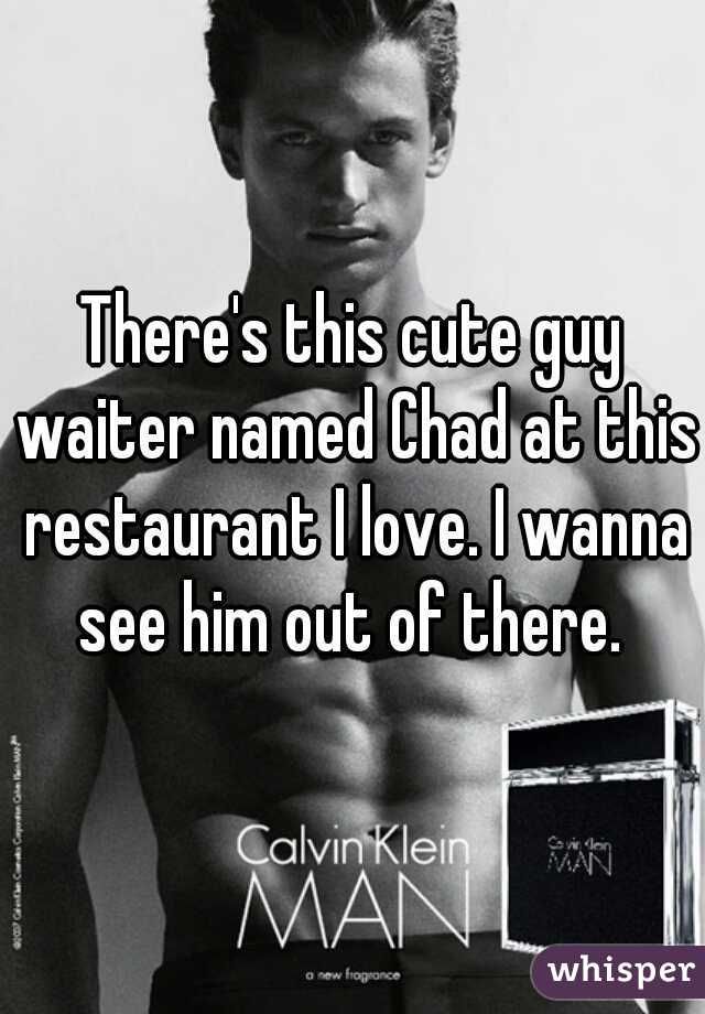 There's this cute guy waiter named Chad at this restaurant I love. I wanna see him out of there. 