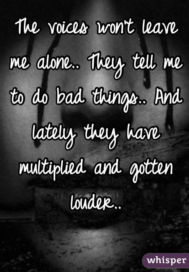 The voices won't leave me alone.. They tell me to do bad things.. And lately they have multiplied and gotten louder..