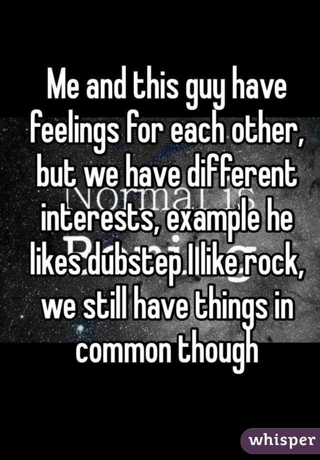 Me and this guy have feelings for each other, but we have different interests, example he likes dubstep I like rock, we still have things in common though 