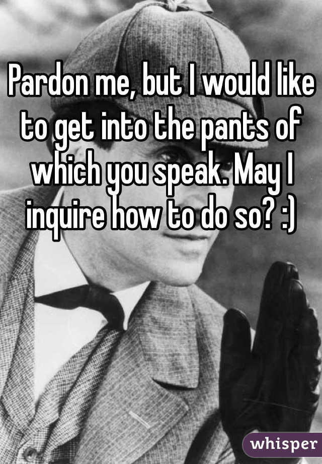 Pardon me, but I would like to get into the pants of which you speak. May I inquire how to do so? :)