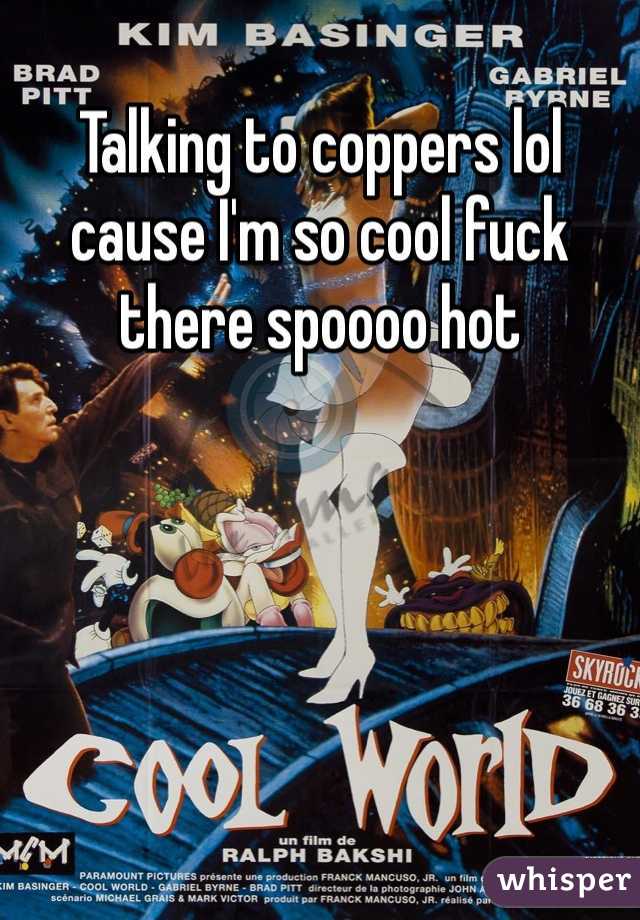 Talking to coppers lol cause I'm so cool fuck there spoooo hot 
