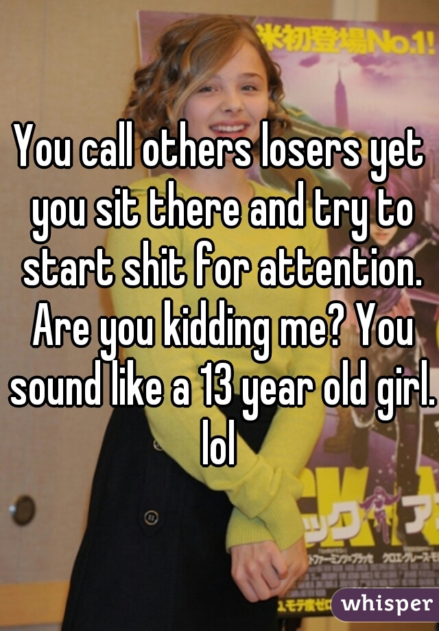 You call others losers yet you sit there and try to start shit for attention. Are you kidding me? You sound like a 13 year old girl. lol 