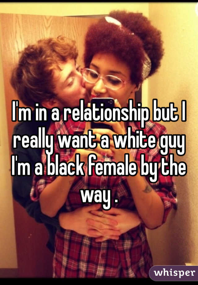 I'm in a relationship but I really want a white guy I'm a black female by the way .