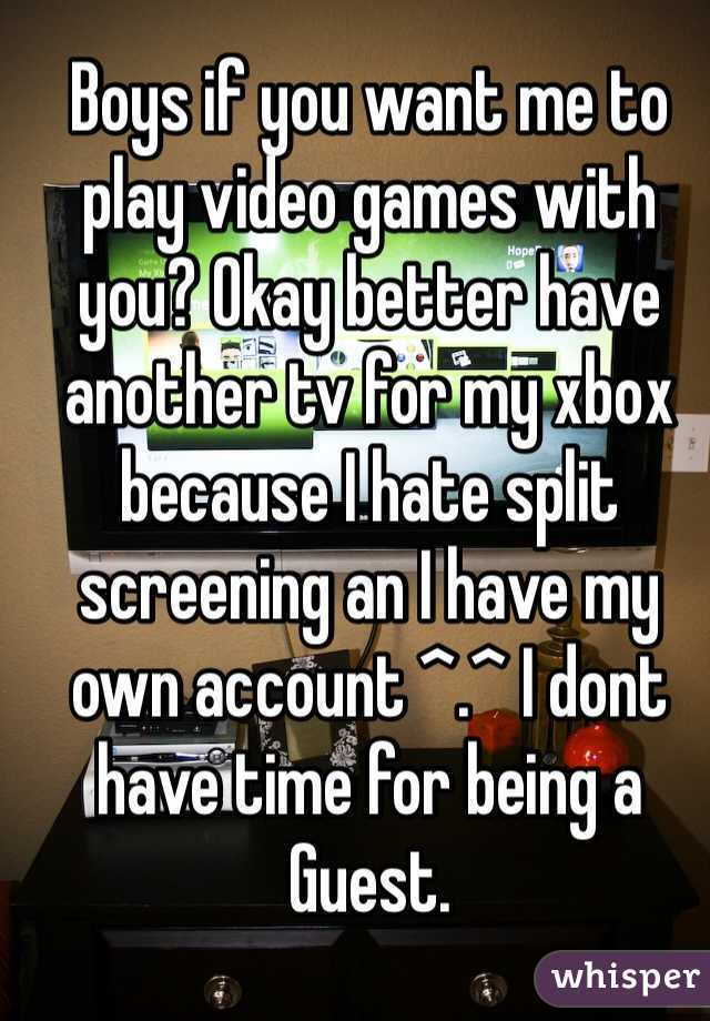 Boys if you want me to play video games with you? Okay better have another tv for my xbox because I hate split screening an I have my own account ^.^ I dont have time for being a Guest.
