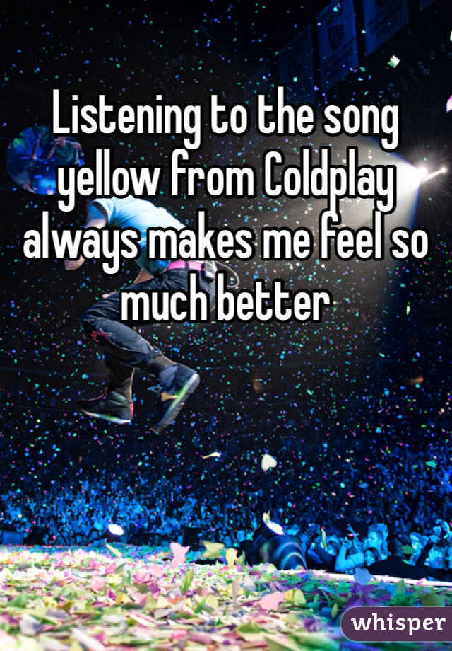 Listening to the song yellow from Coldplay always makes me feel so much better 