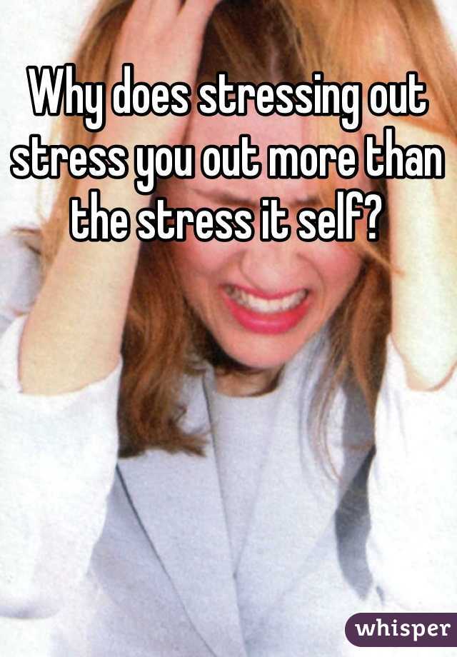 Why does stressing out
stress you out more than
the stress it self? 
