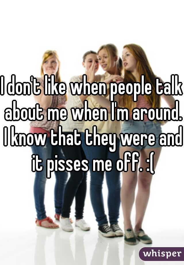 I don't like when people talk about me when I'm around. I know that they were and it pisses me off. :(