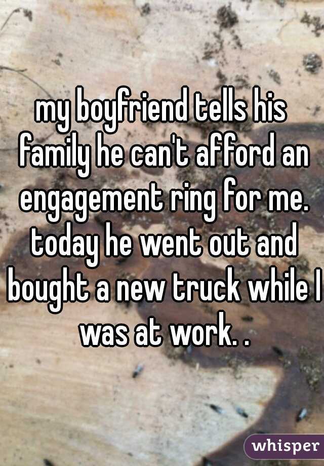 my boyfriend tells his family he can't afford an engagement ring for me. today he went out and bought a new truck while I was at work. .