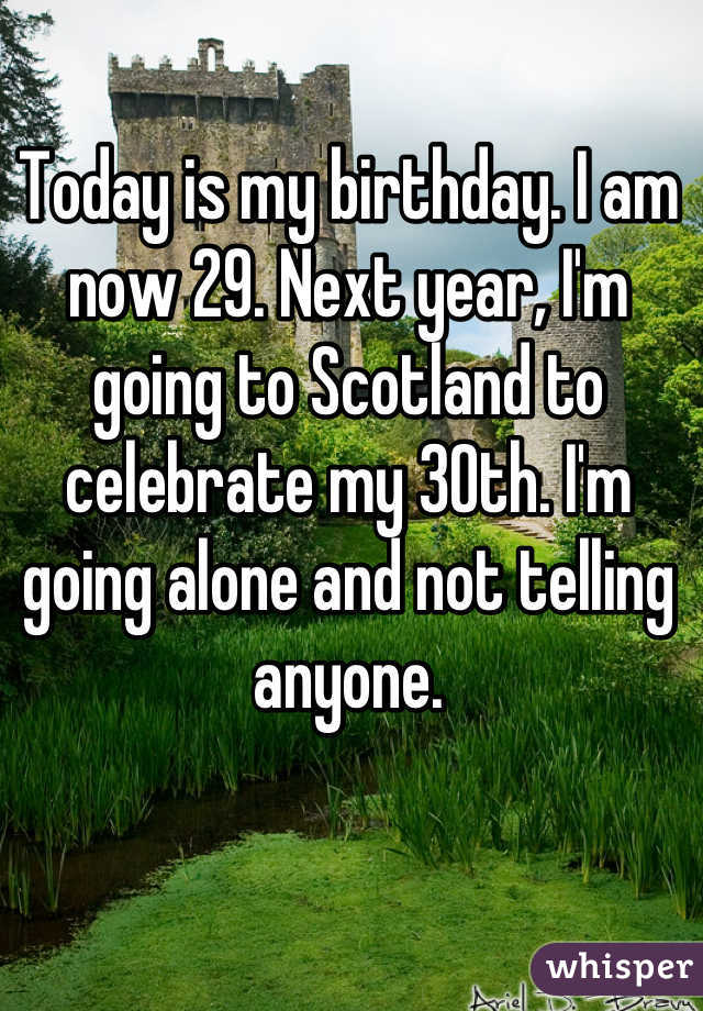 Today is my birthday. I am now 29. Next year, I'm going to Scotland to celebrate my 30th. I'm going alone and not telling anyone.
