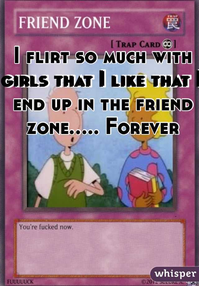 I flirt so much with girls that I like that I end up in the friend zone..... Forever