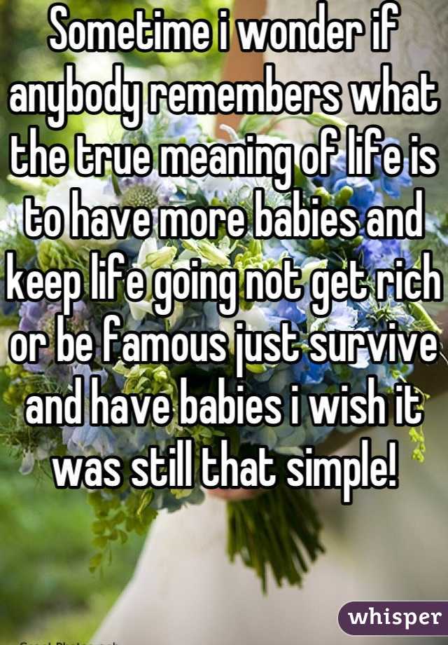 Sometime i wonder if anybody remembers what the true meaning of life is to have more babies and keep life going not get rich or be famous just survive and have babies i wish it was still that simple!  