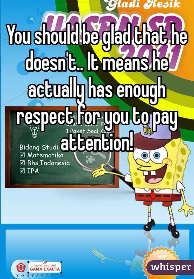 You should be glad that he doesn't.. It means he actually has enough respect for you to pay attention!