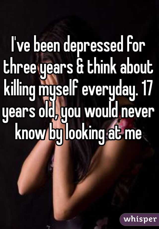 I've been depressed for three years & think about killing myself everyday. 17 years old, you would never know by looking at me