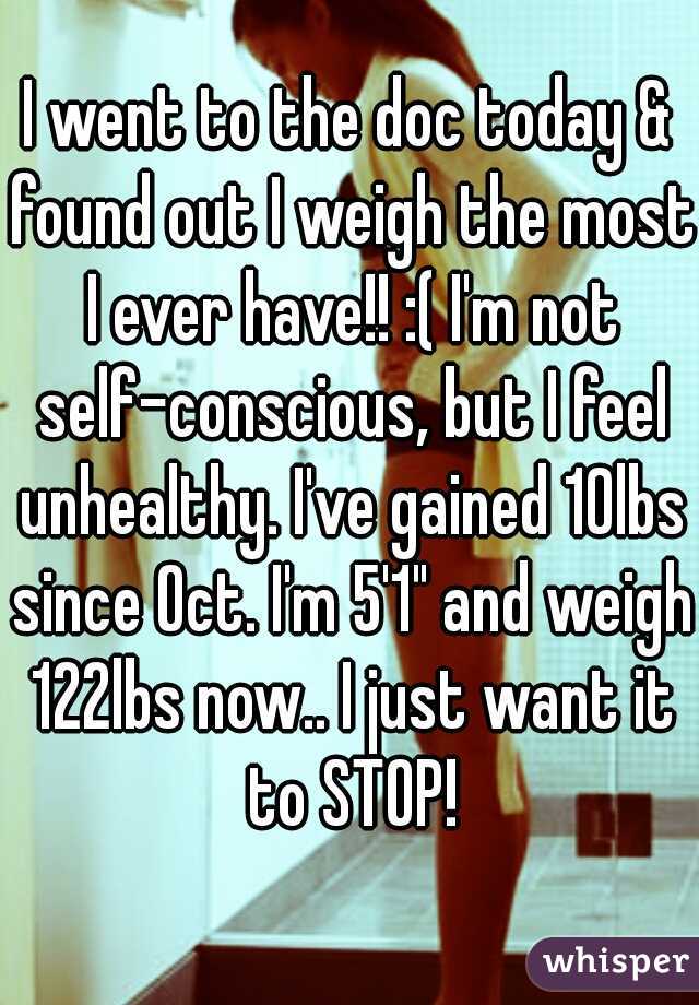 I went to the doc today & found out I weigh the most I ever have!! :( I'm not self-conscious, but I feel unhealthy. I've gained 10lbs since Oct. I'm 5'1" and weigh 122lbs now.. I just want it to STOP!