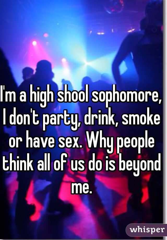 I'm a high shool sophomore, I don't party, drink, smoke or have sex. Why people think all of us do is beyond me.