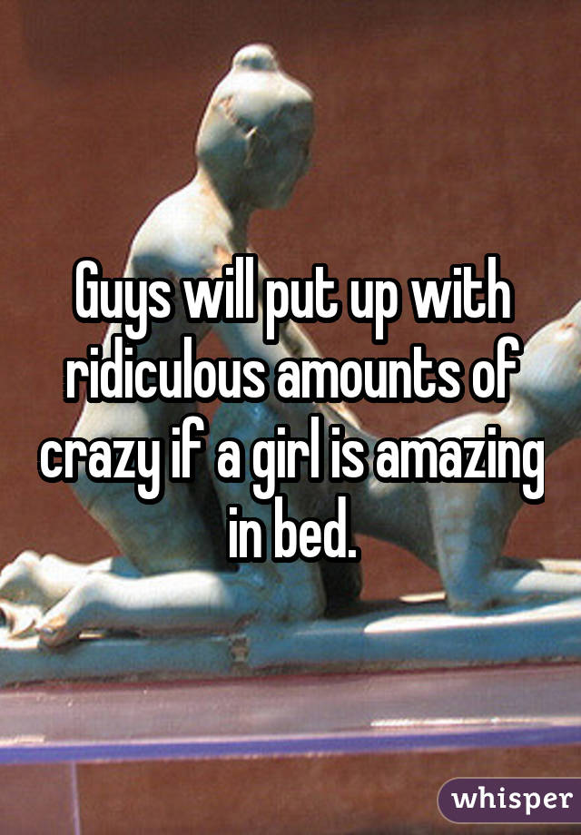 Guys will put up with ridiculous amounts of crazy if a girl is amazing in bed.
