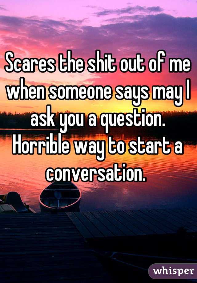 Scares the shit out of me when someone says may I ask you a question. Horrible way to start a conversation. 
