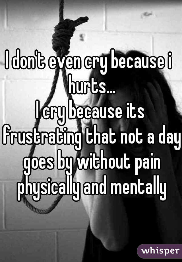 I don't even cry because i  hurts...
I cry because its frustrating that not a day goes by without pain physically and mentally
